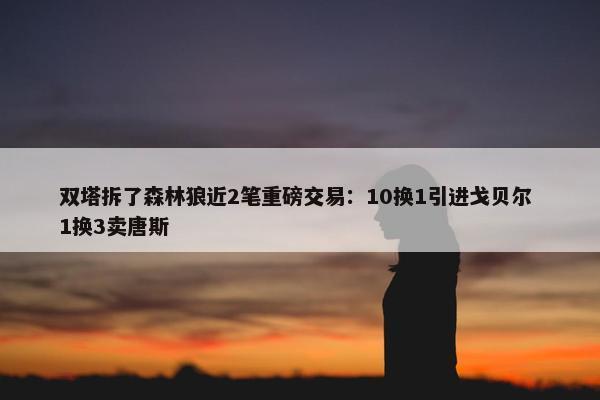 双塔拆了森林狼近2笔重磅交易：10换1引进戈贝尔 1换3卖唐斯