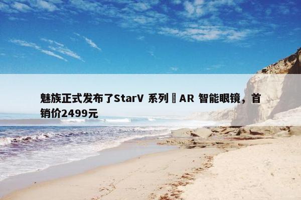 魅族正式发布了StarV 系列 AR 智能眼镜，首销价2499元