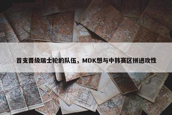 首支晋级瑞士轮的队伍，MDK想与中韩赛区拼进攻性