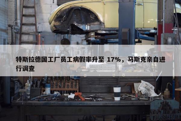 特斯拉德国工厂员工病假率升至 17%，马斯克亲自进行调查