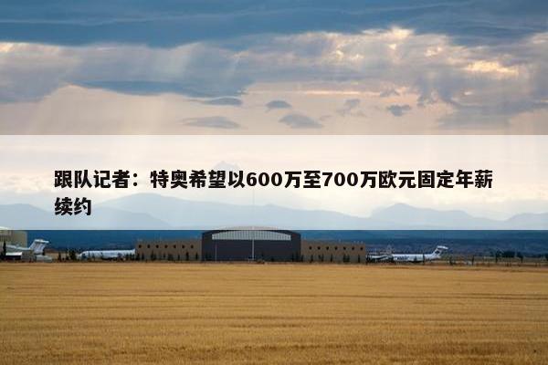 跟队记者：特奥希望以600万至700万欧元固定年薪续约