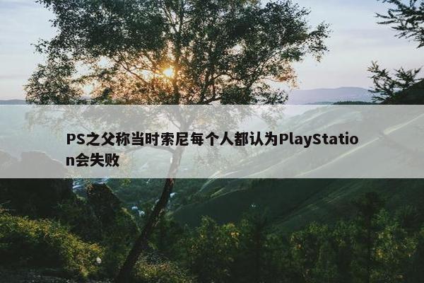 PS之父称当时索尼每个人都认为PlayStation会失败