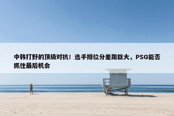 中韩打野的顶级对抗！选手排位分差距巨大，PSG能否抓住最后机会