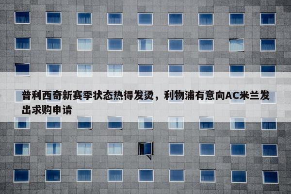 普利西奇新赛季状态热得发烫，利物浦有意向AC米兰发出求购申请