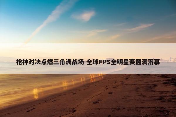 枪神对决点燃三角洲战场 全球FPS全明星赛圆满落幕