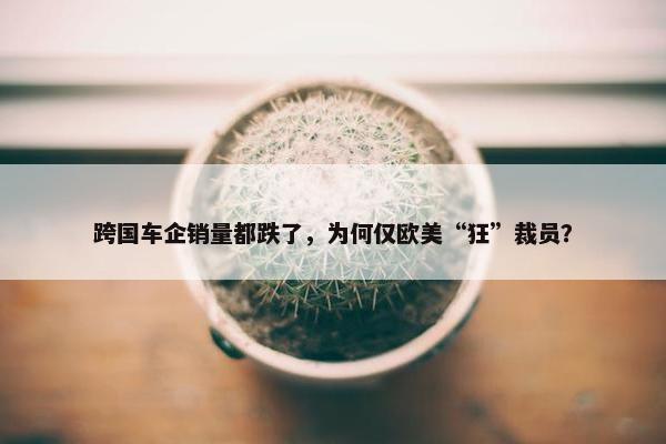 跨国车企销量都跌了，为何仅欧美“狂”裁员？