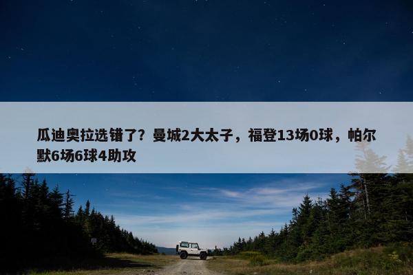 瓜迪奥拉选错了？曼城2大太子，福登13场0球，帕尔默6场6球4助攻