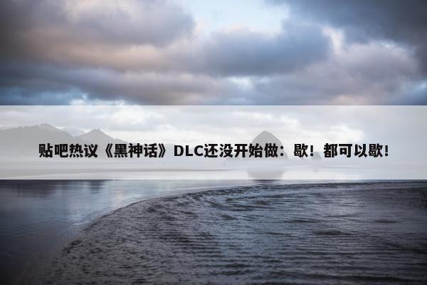 贴吧热议《黑神话》DLC还没开始做：歇！都可以歇！