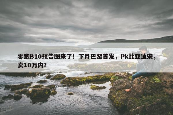 零跑B10预告图来了！下月巴黎首发，Pk比亚迪宋，卖10万内？