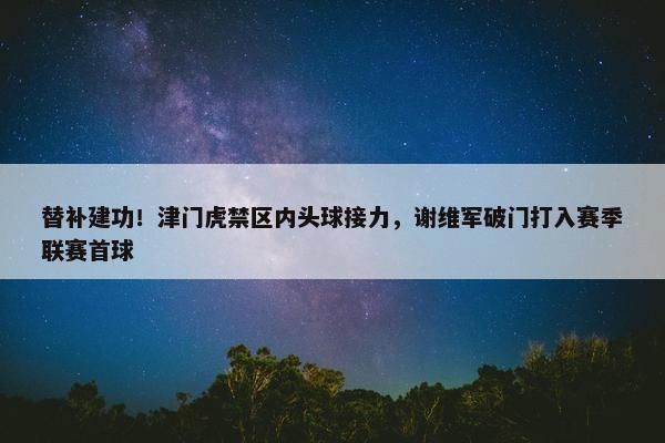 替补建功！津门虎禁区内头球接力，谢维军破门打入赛季联赛首球