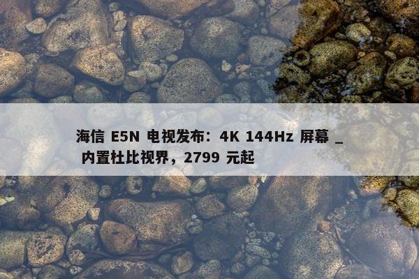 海信 E5N 电视发布：4K 144Hz 屏幕 _ 内置杜比视界，2799 元起