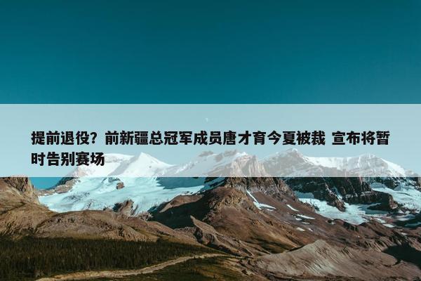 提前退役？前新疆总冠军成员唐才育今夏被裁 宣布将暂时告别赛场