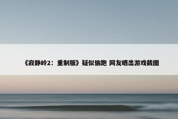 《寂静岭2：重制版》疑似偷跑 网友晒出游戏截图