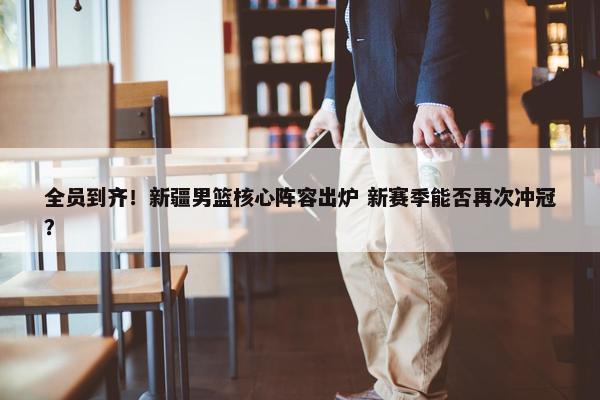 全员到齐！新疆男篮核心阵容出炉 新赛季能否再次冲冠？