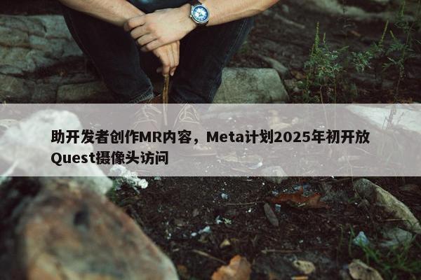 助开发者创作MR内容，Meta计划2025年初开放Quest摄像头访问