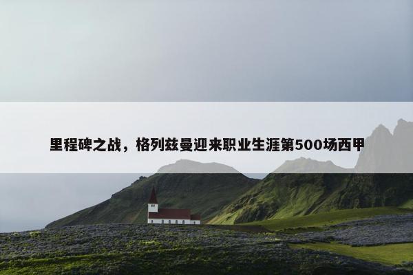 里程碑之战，格列兹曼迎来职业生涯第500场西甲