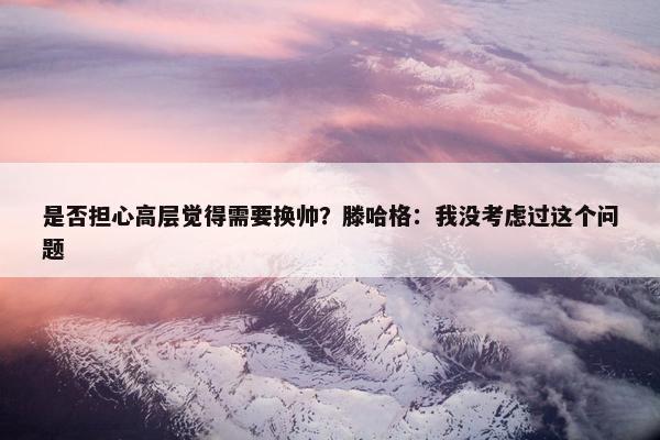 是否担心高层觉得需要换帅？滕哈格：我没考虑过这个问题