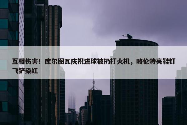 互相伤害！库尔图瓦庆祝进球被扔打火机，略伦特亮鞋钉飞铲染红