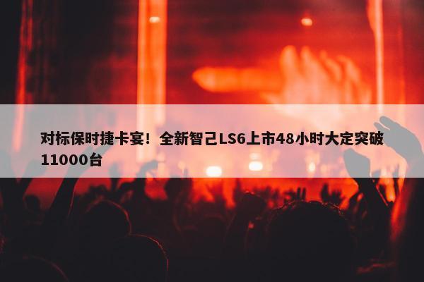 对标保时捷卡宴！全新智己LS6上市48小时大定突破11000台