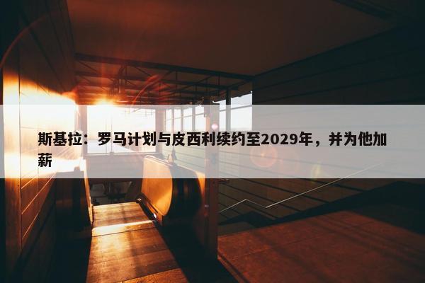 斯基拉：罗马计划与皮西利续约至2029年，并为他加薪