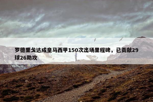 罗德里戈达成皇马西甲150次出场里程碑，已贡献29球26助攻