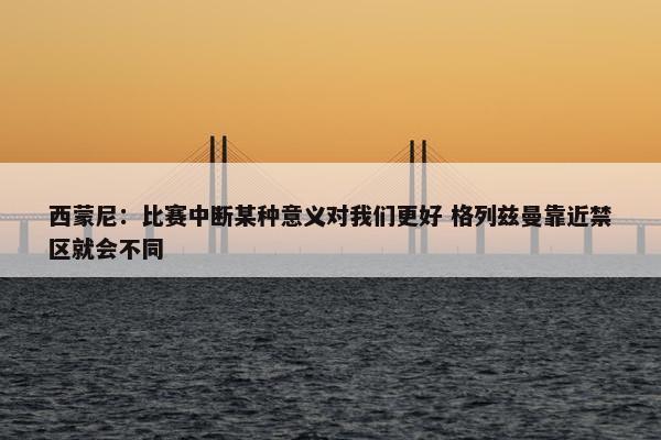 西蒙尼：比赛中断某种意义对我们更好 格列兹曼靠近禁区就会不同