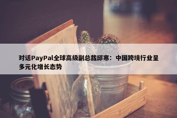 对话PayPal全球高级副总裁邱寒：中国跨境行业呈多元化增长态势