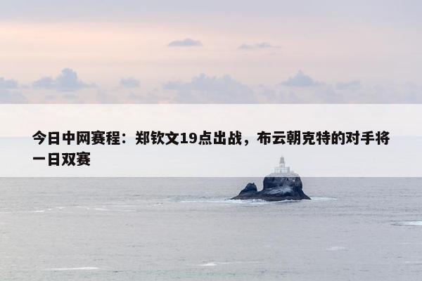 今日中网赛程：郑钦文19点出战，布云朝克特的对手将一日双赛