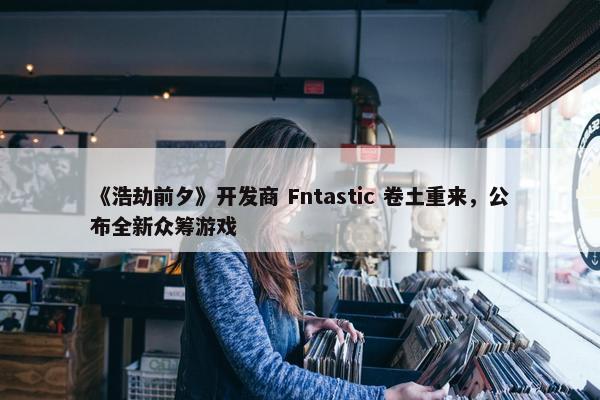 《浩劫前夕》开发商 Fntastic 卷土重来，公布全新众筹游戏