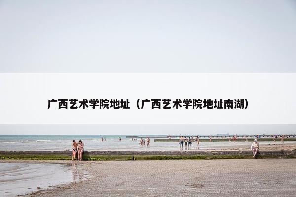 广西艺术学院地址（广西艺术学院地址南湖）