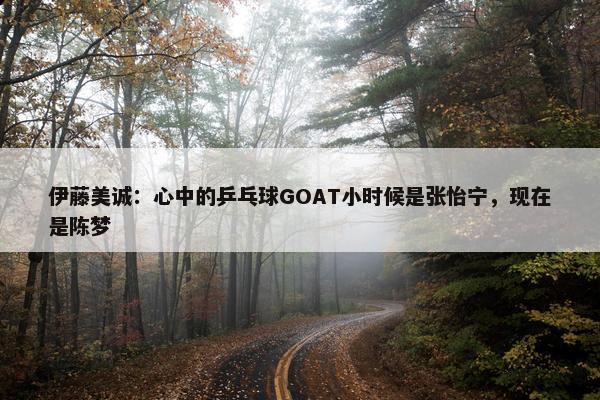 伊藤美诚：心中的乒乓球GOAT小时候是张怡宁，现在是陈梦