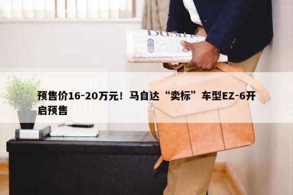 预售价16-20万元！马自达“卖标”车型EZ-6开启预售