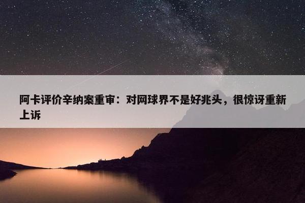 阿卡评价辛纳案重审：对网球界不是好兆头，很惊讶重新上诉