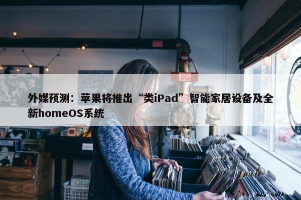 外媒预测：苹果将推出“类iPad”智能家居设备及全新homeOS系统