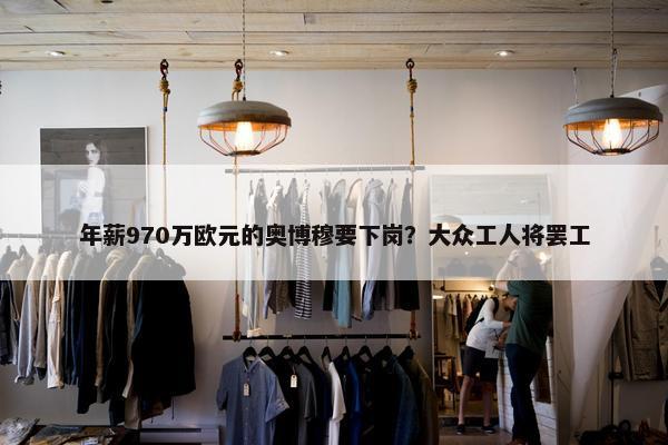 年薪970万欧元的奥博穆要下岗？大众工人将罢工