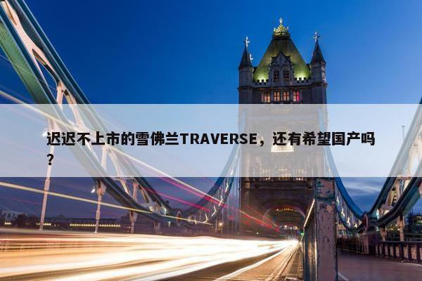 迟迟不上市的雪佛兰TRAVERSE，还有希望国产吗？