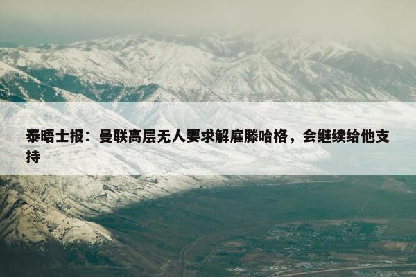 泰晤士报：曼联高层无人要求解雇滕哈格，会继续给他支持