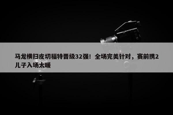 马龙横扫皮切福特晋级32强！全场完美针对，赛前携2儿子入场太暖