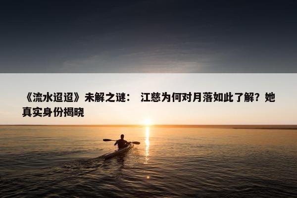 《流水迢迢》未解之谜： 江慈为何对月落如此了解？她真实身份揭晓