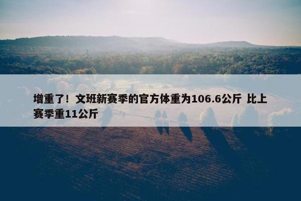 增重了！文班新赛季的官方体重为106.6公斤 比上赛季重11公斤