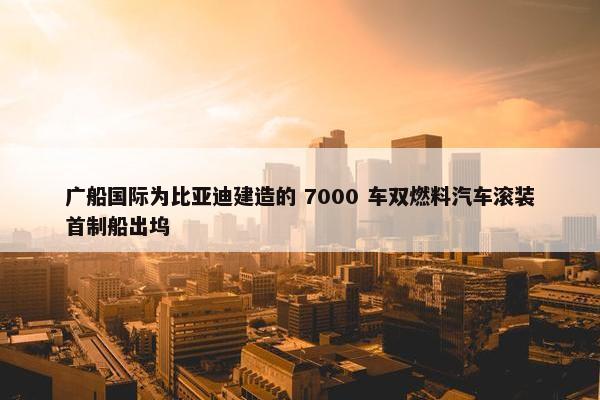 广船国际为比亚迪建造的 7000 车双燃料汽车滚装首制船出坞