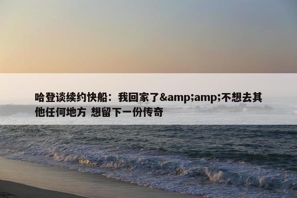 哈登谈续约快船：我回家了&amp;不想去其他任何地方 想留下一份传奇