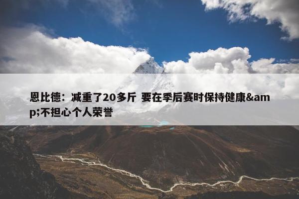 恩比德：减重了20多斤 要在季后赛时保持健康&不担心个人荣誉