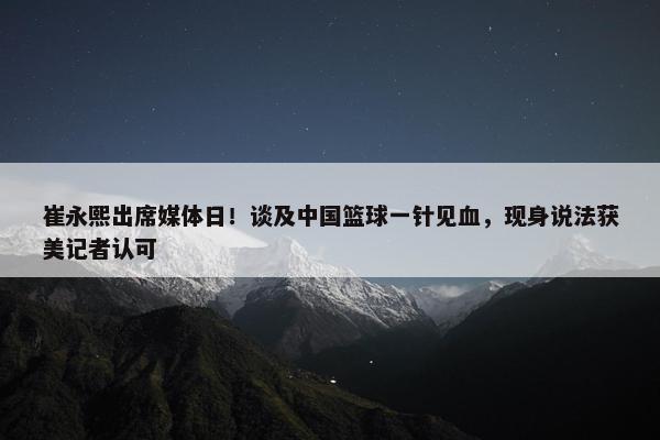 崔永熙出席媒体日！谈及中国篮球一针见血，现身说法获美记者认可