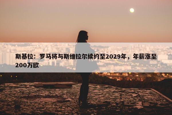 斯基拉：罗马将与斯维拉尔续约至2029年，年薪涨至200万欧