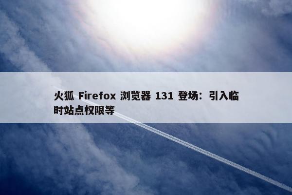 火狐 Firefox 浏览器 131 登场：引入临时站点权限等