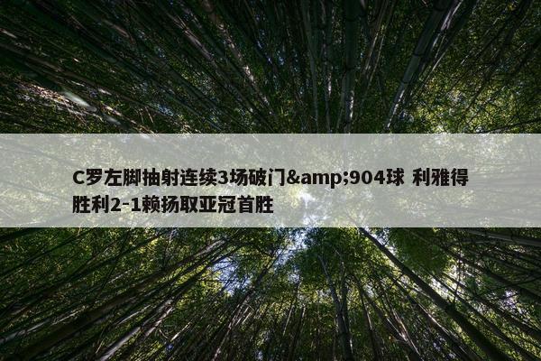 C罗左脚抽射连续3场破门&904球 利雅得胜利2-1赖扬取亚冠首胜