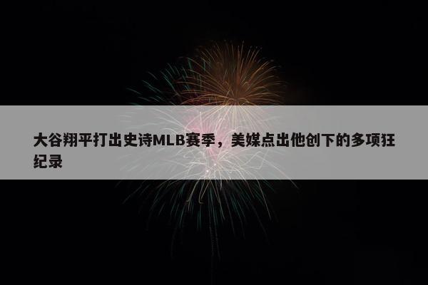 大谷翔平打出史诗MLB赛季，美媒点出他创下的多项狂纪录