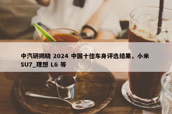 中汽研揭晓 2024 中国十佳车身评选结果，小米 SU7_理想 L6 等