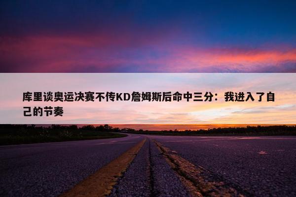 库里谈奥运决赛不传KD詹姆斯后命中三分：我进入了自己的节奏